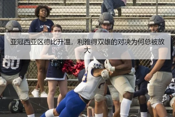 亚冠西亚区德比升温，利雅得双雄的对决为何总被放大